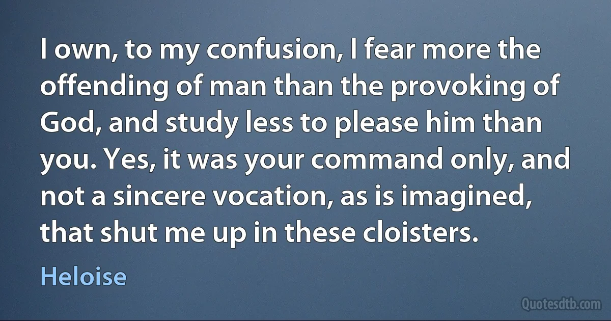 I own, to my confusion, I fear more the offending of man than the provoking of God, and study less to please him than you. Yes, it was your command only, and not a sincere vocation, as is imagined, that shut me up in these cloisters. (Heloise)