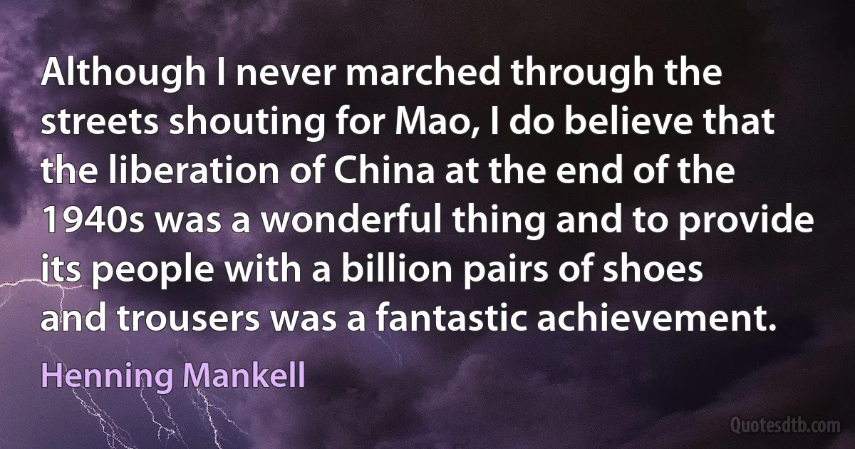 Although I never marched through the streets shouting for Mao, I do believe that the liberation of China at the end of the 1940s was a wonderful thing and to provide its people with a billion pairs of shoes and trousers was a fantastic achievement. (Henning Mankell)