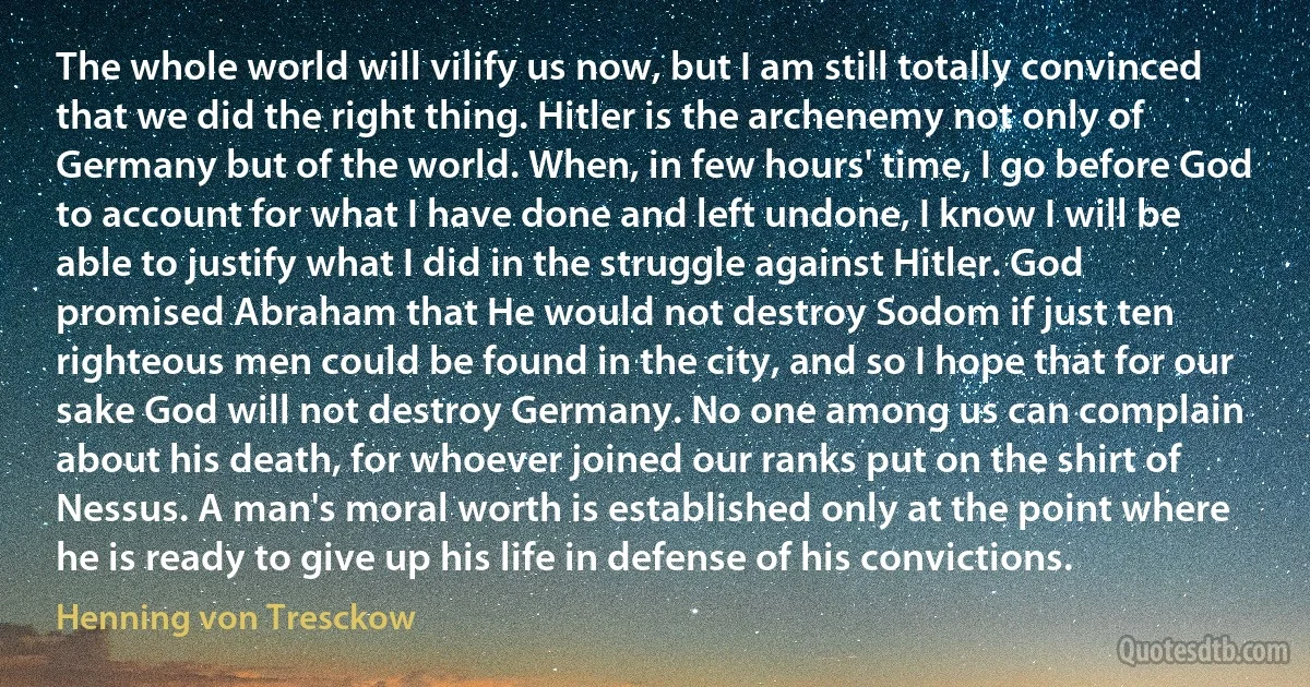 The whole world will vilify us now, but I am still totally convinced that we did the right thing. Hitler is the archenemy not only of Germany but of the world. When, in few hours' time, I go before God to account for what I have done and left undone, I know I will be able to justify what I did in the struggle against Hitler. God promised Abraham that He would not destroy Sodom if just ten righteous men could be found in the city, and so I hope that for our sake God will not destroy Germany. No one among us can complain about his death, for whoever joined our ranks put on the shirt of Nessus. A man's moral worth is established only at the point where he is ready to give up his life in defense of his convictions. (Henning von Tresckow)