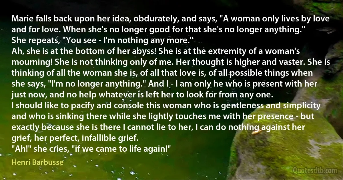 Marie falls back upon her idea, obdurately, and says, "A woman only lives by love and for love. When she's no longer good for that she's no longer anything."
She repeats, "You see - I'm nothing any more."
Ah, she is at the bottom of her abyss! She is at the extremity of a woman's mourning! She is not thinking only of me. Her thought is higher and vaster. She is thinking of all the woman she is, of all that love is, of all possible things when she says, "I'm no longer anything." And I - I am only he who is present with her just now, and no help whatever is left her to look for from any one.
I should like to pacify and console this woman who is gentleness and simplicity and who is sinking there while she lightly touches me with her presence - but exactly because she is there I cannot lie to her, I can do nothing against her grief, her perfect, infallible grief.
"Ah!" she cries, "if we came to life again!" (Henri Barbusse)