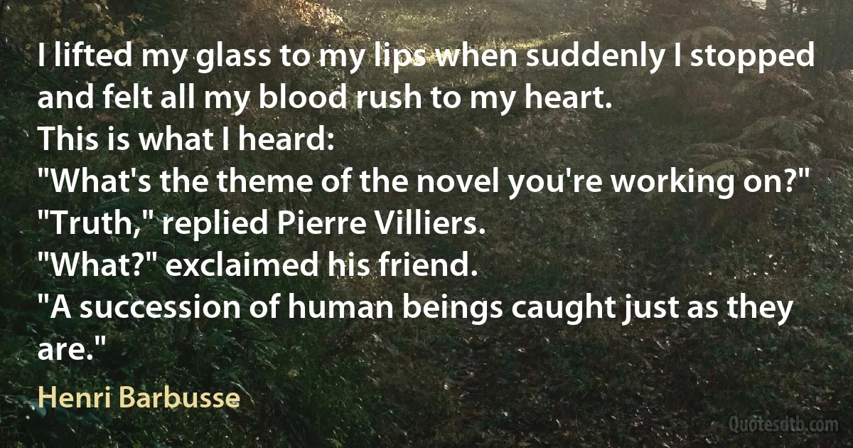 I lifted my glass to my lips when suddenly I stopped and felt all my blood rush to my heart.
This is what I heard:
"What's the theme of the novel you're working on?"
"Truth," replied Pierre Villiers.
"What?" exclaimed his friend.
"A succession of human beings caught just as they are." (Henri Barbusse)