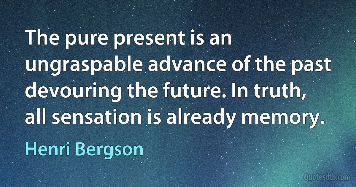 The pure present is an ungraspable advance of the past devouring the future. In truth, all sensation is already memory. (Henri Bergson)