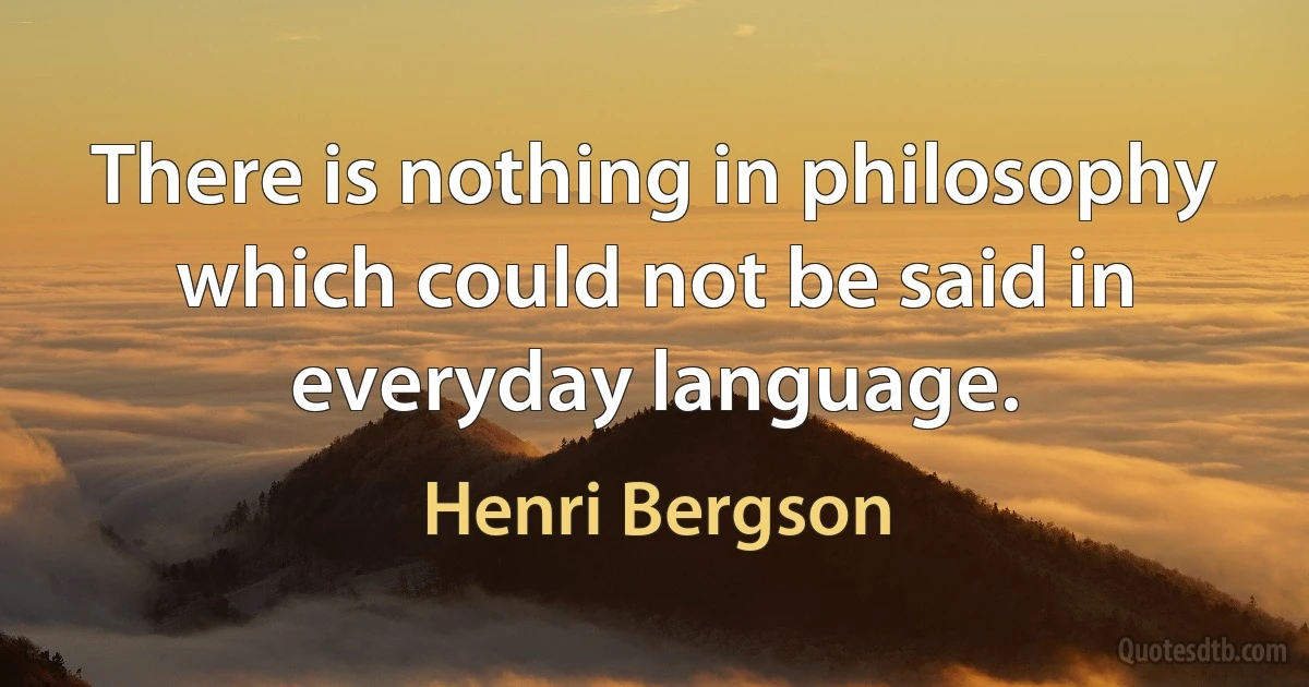 There is nothing in philosophy which could not be said in everyday language. (Henri Bergson)