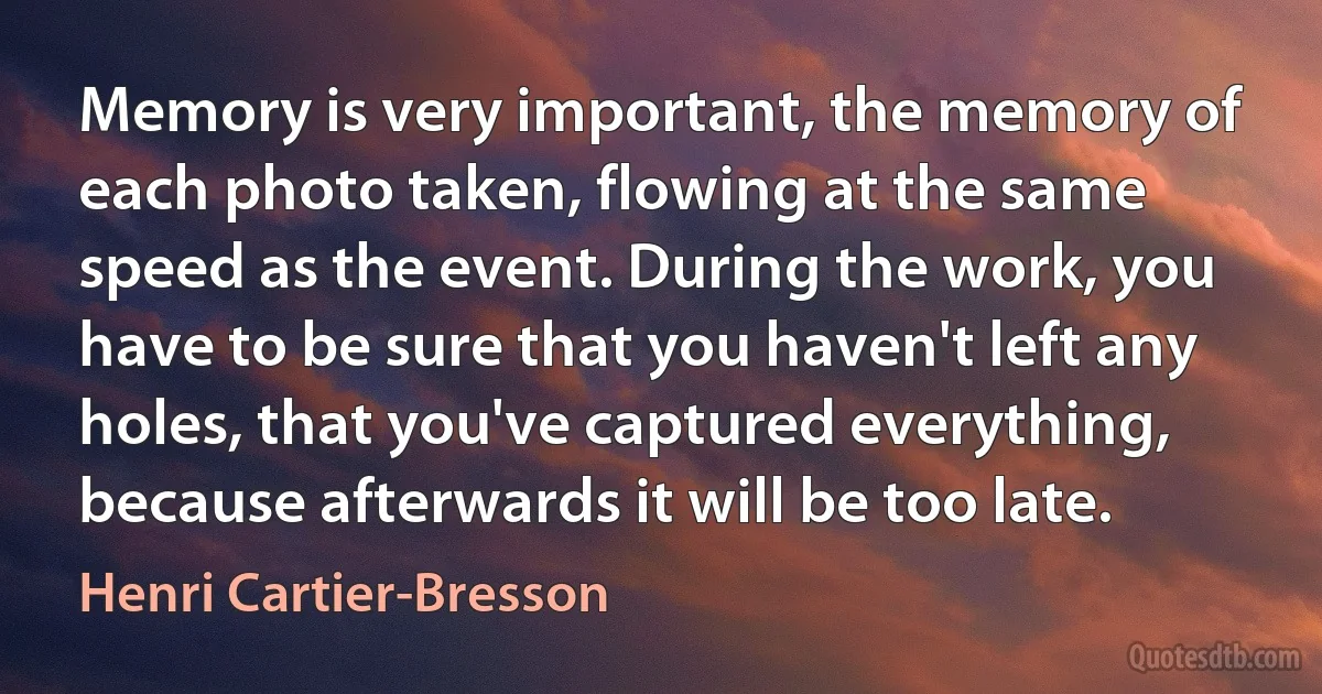 Memory is very important, the memory of each photo taken, flowing at the same speed as the event. During the work, you have to be sure that you haven't left any holes, that you've captured everything, because afterwards it will be too late. (Henri Cartier-Bresson)