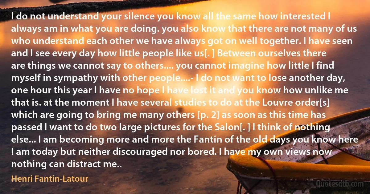 I do not understand your silence you know all the same how interested I always am in what you are doing. you also know that there are not many of us who understand each other we have always got on well together. I have seen and I see every day how little people like us[. ] Between ourselves there are things we cannot say to others.... you cannot imagine how little I find myself in sympathy with other people....- I do not want to lose another day, one hour this year I have no hope I have lost it and you know how unlike me that is. at the moment I have several studies to do at the Louvre order[s] which are going to bring me many others [p. 2] as soon as this time has passed I want to do two large pictures for the Salon[. ] I think of nothing else... I am becoming more and more the Fantin of the old days you know here I am today but neither discouraged nor bored. I have my own views now nothing can distract me.. (Henri Fantin-Latour)