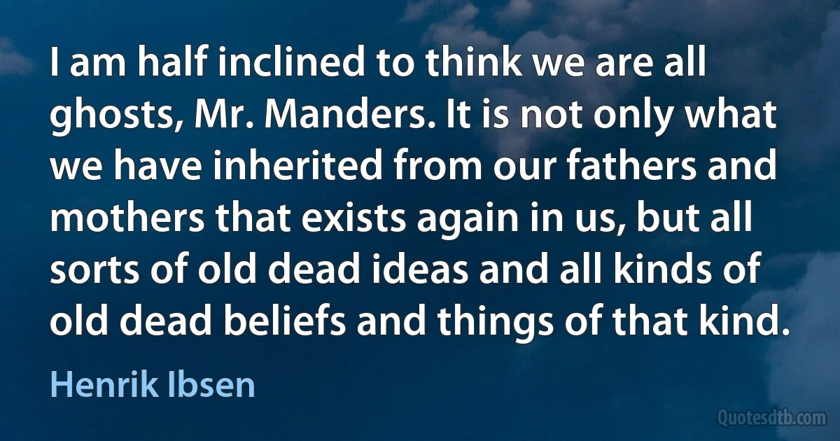 I am half inclined to think we are all ghosts, Mr. Manders. It is not only what we have inherited from our fathers and mothers that exists again in us, but all sorts of old dead ideas and all kinds of old dead beliefs and things of that kind. (Henrik Ibsen)