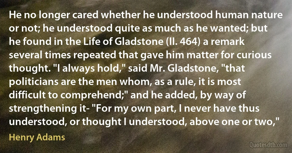 He no longer cared whether he understood human nature or not; he understood quite as much as he wanted; but he found in the Life of Gladstone (II. 464) a remark several times repeated that gave him matter for curious thought. "I always hold," said Mr. Gladstone, "that politicians are the men whom, as a rule, it is most difficult to comprehend;" and he added, by way of strengthening it- "For my own part, I never have thus understood, or thought I understood, above one or two," (Henry Adams)