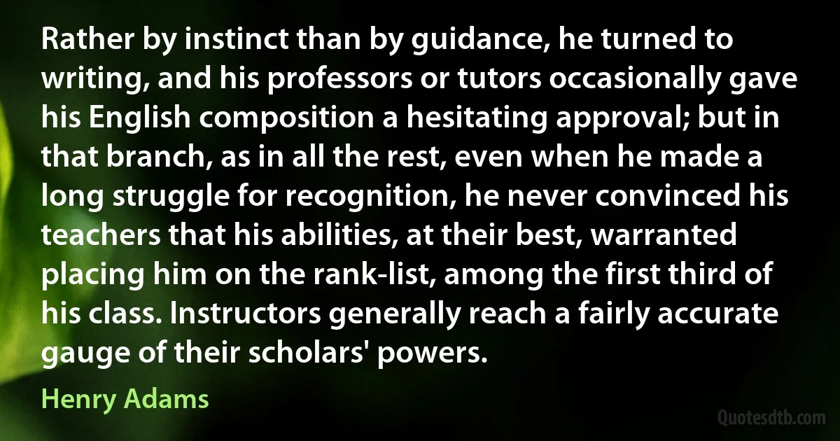 Rather by instinct than by guidance, he turned to writing, and his professors or tutors occasionally gave his English composition a hesitating approval; but in that branch, as in all the rest, even when he made a long struggle for recognition, he never convinced his teachers that his abilities, at their best, warranted placing him on the rank-list, among the first third of his class. Instructors generally reach a fairly accurate gauge of their scholars' powers. (Henry Adams)