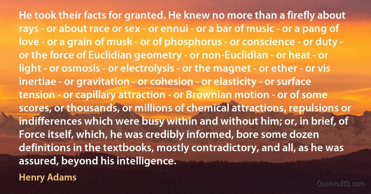 He took their facts for granted. He knew no more than a firefly about rays - or about race or sex - or ennui - or a bar of music - or a pang of love - or a grain of musk - or of phosphorus - or conscience - or duty - or the force of Euclidian geometry - or non-Euclidian - or heat - or light - or osmosis - or electrolysis - or the magnet - or ether - or vis inertiae - or gravitation - or cohesion - or elasticity - or surface tension - or capillary attraction - or Brownian motion - or of some scores, or thousands, or millions of chemical attractions, repulsions or indifferences which were busy within and without him; or, in brief, of Force itself, which, he was credibly informed, bore some dozen definitions in the textbooks, mostly contradictory, and all, as he was assured, beyond his intelligence. (Henry Adams)