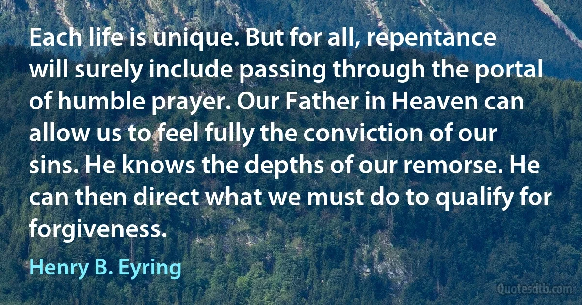 Each life is unique. But for all, repentance will surely include passing through the portal of humble prayer. Our Father in Heaven can allow us to feel fully the conviction of our sins. He knows the depths of our remorse. He can then direct what we must do to qualify for forgiveness. (Henry B. Eyring)