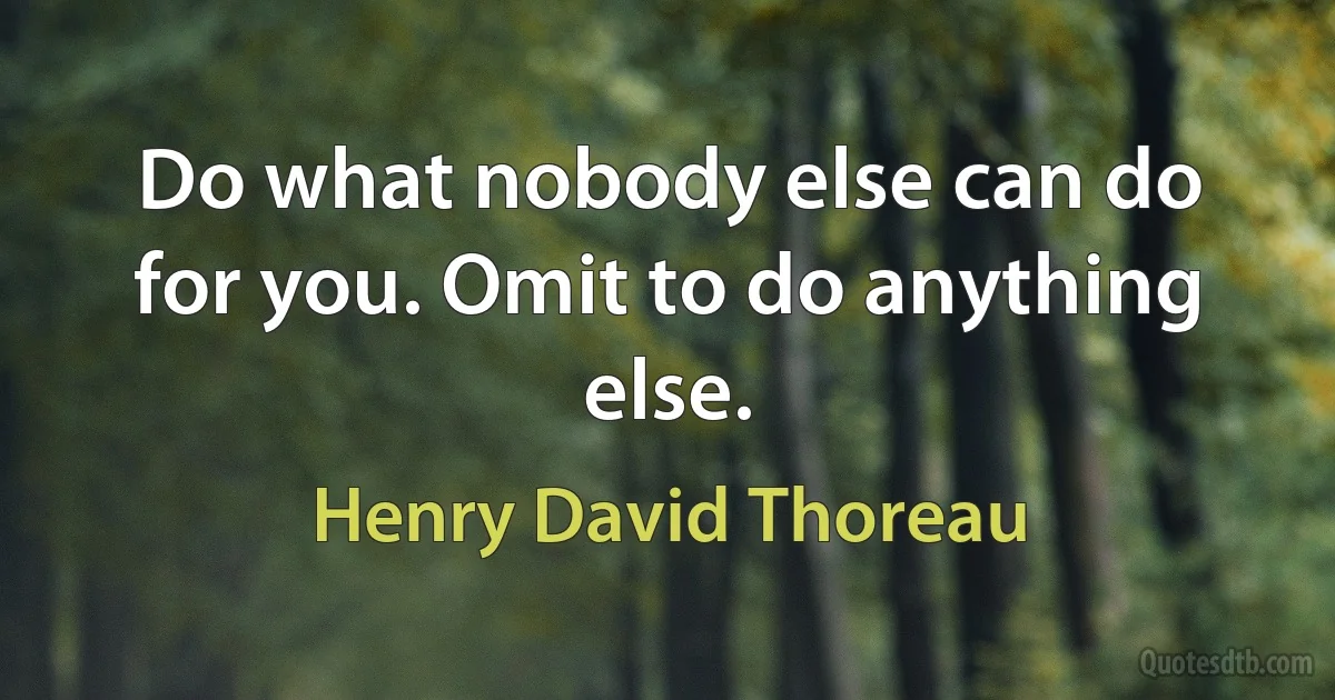 Do what nobody else can do for you. Omit to do anything else. (Henry David Thoreau)