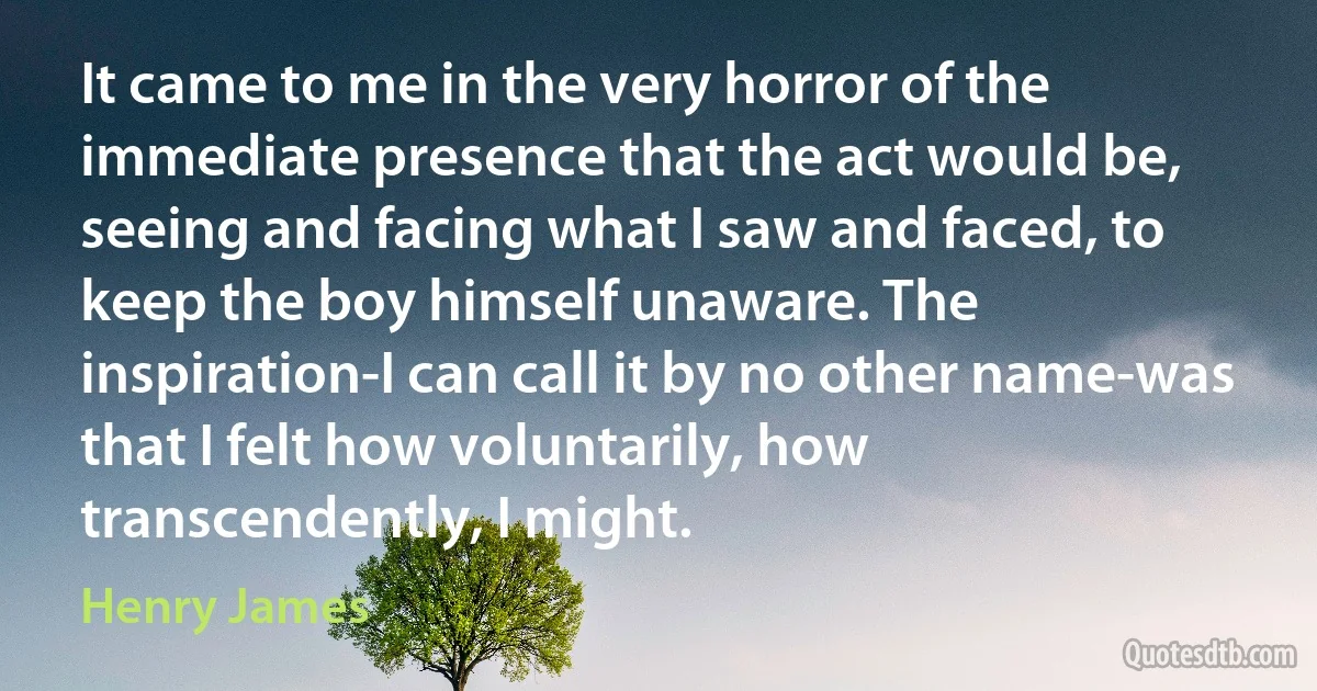 It came to me in the very horror of the immediate presence that the act would be, seeing and facing what I saw and faced, to keep the boy himself unaware. The inspiration-I can call it by no other name-was that I felt how voluntarily, how transcendently, I might. (Henry James)