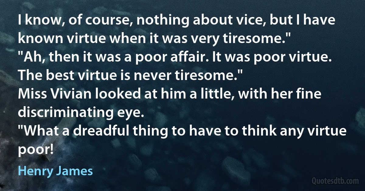 I know, of course, nothing about vice, but I have known virtue when it was very tiresome."
"Ah, then it was a poor affair. It was poor virtue. The best virtue is never tiresome."
Miss Vivian looked at him a little, with her fine discriminating eye.
"What a dreadful thing to have to think any virtue poor! (Henry James)