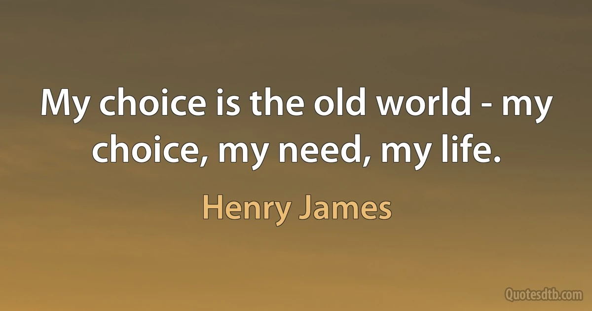 My choice is the old world - my choice, my need, my life. (Henry James)