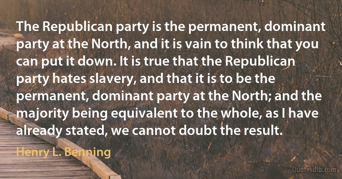 The Republican party is the permanent, dominant party at the North, and it is vain to think that you can put it down. It is true that the Republican party hates slavery, and that it is to be the permanent, dominant party at the North; and the majority being equivalent to the whole, as I have already stated, we cannot doubt the result. (Henry L. Benning)