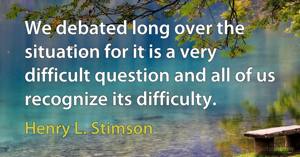 We debated long over the situation for it is a very difficult question and all of us recognize its difficulty. (Henry L. Stimson)