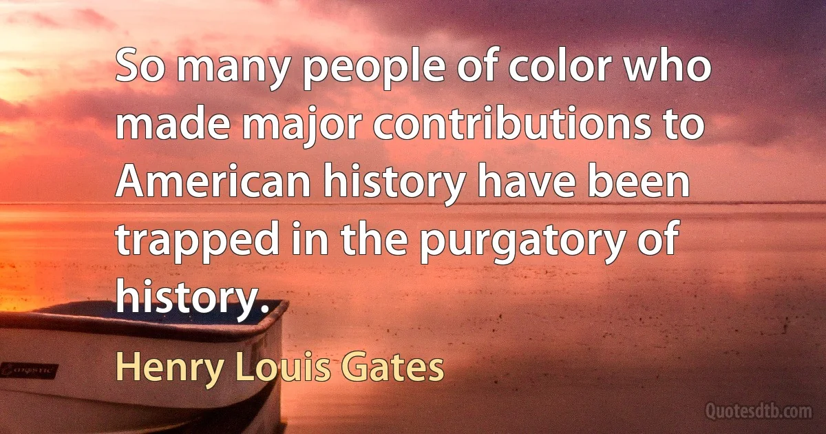 So many people of color who made major contributions to American history have been trapped in the purgatory of history. (Henry Louis Gates)