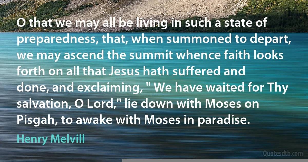 O that we may all be living in such a state of preparedness, that, when summoned to depart, we may ascend the summit whence faith looks forth on all that Jesus hath suffered and done, and exclaiming, " We have waited for Thy salvation, O Lord," lie down with Moses on Pisgah, to awake with Moses in paradise. (Henry Melvill)