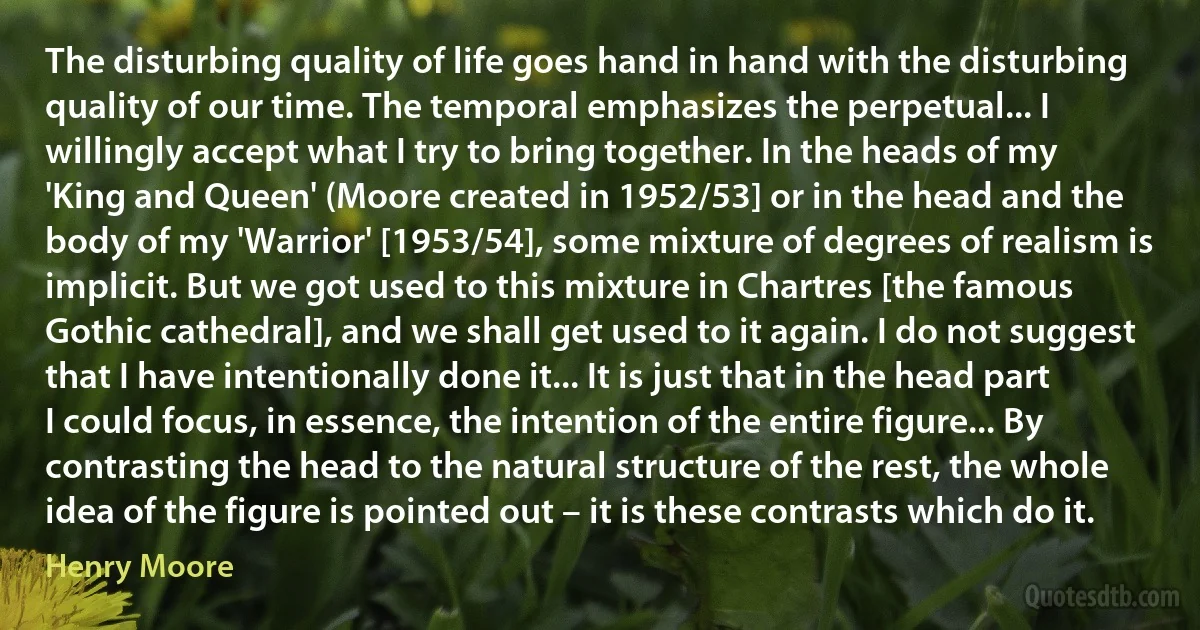 The disturbing quality of life goes hand in hand with the disturbing quality of our time. The temporal emphasizes the perpetual... I willingly accept what I try to bring together. In the heads of my 'King and Queen' (Moore created in 1952/53] or in the head and the body of my 'Warrior' [1953/54], some mixture of degrees of realism is implicit. But we got used to this mixture in Chartres [the famous Gothic cathedral], and we shall get used to it again. I do not suggest that I have intentionally done it... It is just that in the head part I could focus, in essence, the intention of the entire figure... By contrasting the head to the natural structure of the rest, the whole idea of the figure is pointed out – it is these contrasts which do it. (Henry Moore)