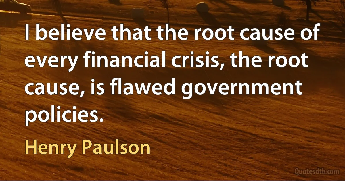 I believe that the root cause of every financial crisis, the root cause, is flawed government policies. (Henry Paulson)