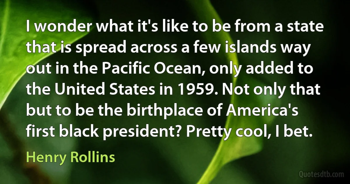 I wonder what it's like to be from a state that is spread across a few islands way out in the Pacific Ocean, only added to the United States in 1959. Not only that but to be the birthplace of America's first black president? Pretty cool, I bet. (Henry Rollins)