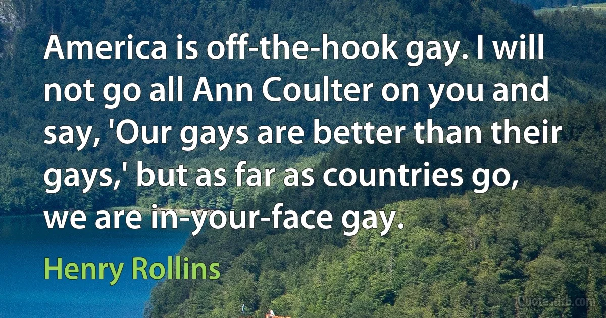 America is off-the-hook gay. I will not go all Ann Coulter on you and say, 'Our gays are better than their gays,' but as far as countries go, we are in-your-face gay. (Henry Rollins)