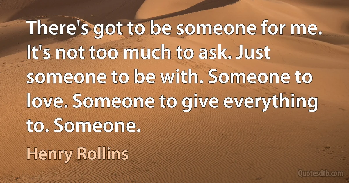 There's got to be someone for me. It's not too much to ask. Just someone to be with. Someone to love. Someone to give everything to. Someone. (Henry Rollins)