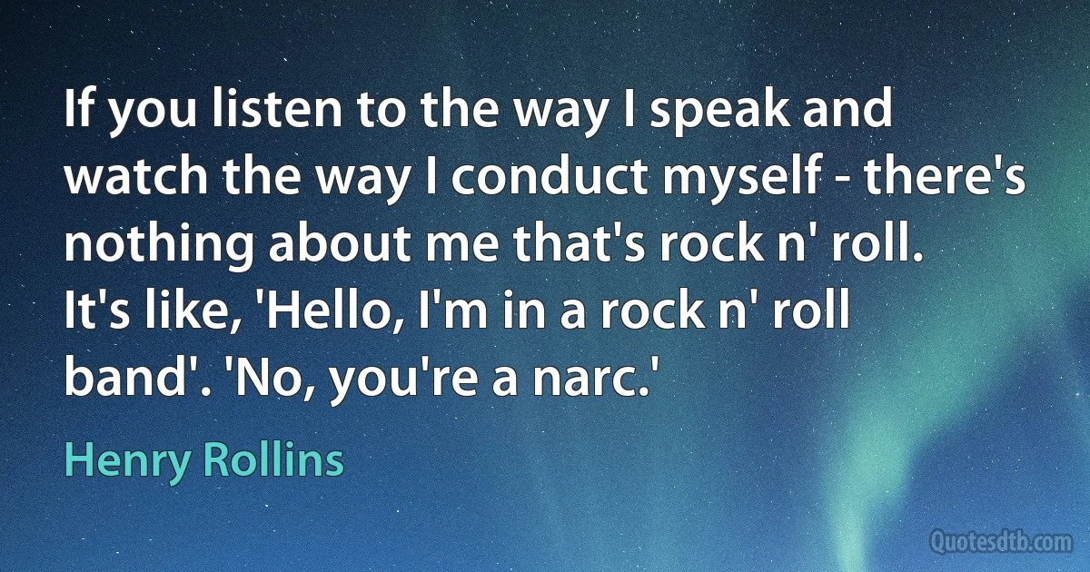 If you listen to the way I speak and watch the way I conduct myself - there's nothing about me that's rock n' roll. It's like, 'Hello, I'm in a rock n' roll band'. 'No, you're a narc.' (Henry Rollins)