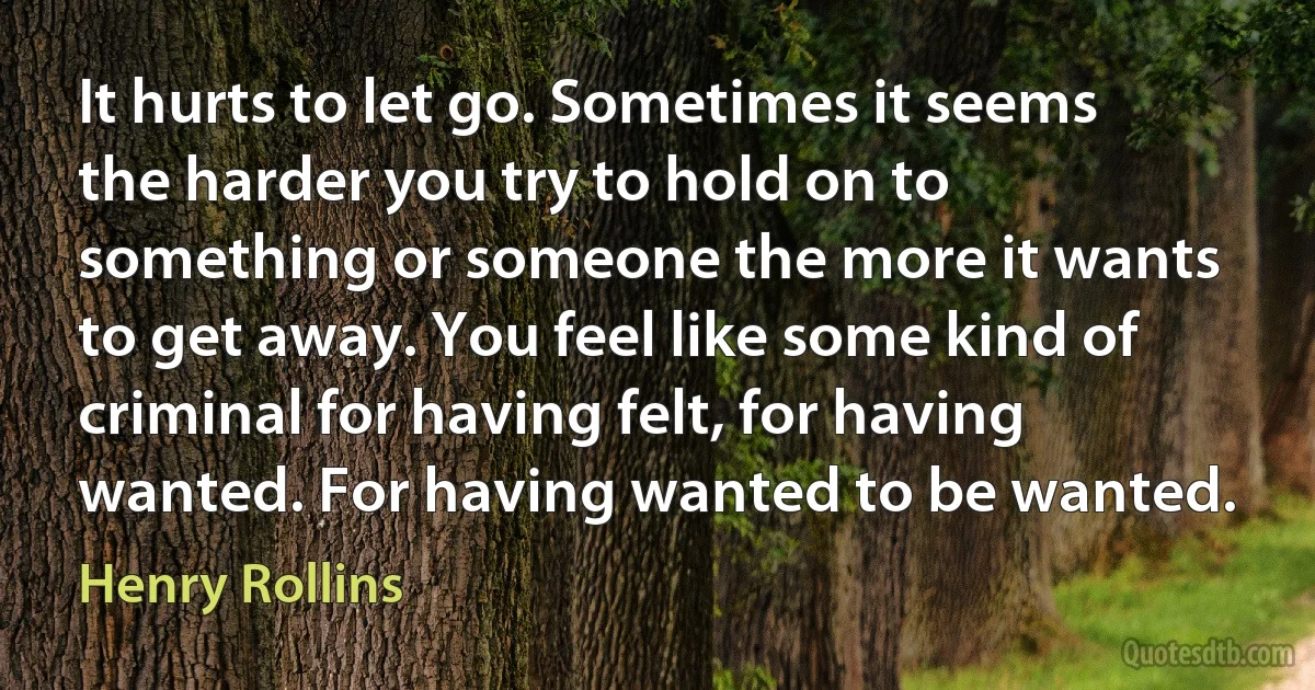 It hurts to let go. Sometimes it seems the harder you try to hold on to something or someone the more it wants to get away. You feel like some kind of criminal for having felt, for having wanted. For having wanted to be wanted. (Henry Rollins)