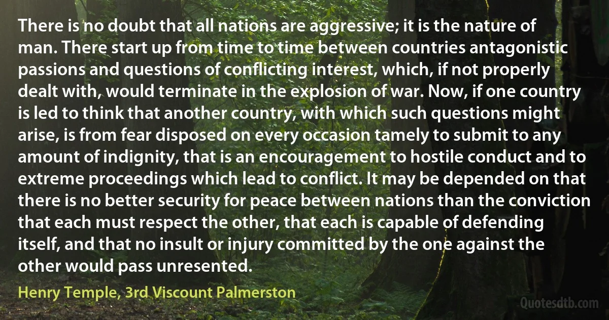 There is no doubt that all nations are aggressive; it is the nature of man. There start up from time to time between countries antagonistic passions and questions of conflicting interest, which, if not properly dealt with, would terminate in the explosion of war. Now, if one country is led to think that another country, with which such questions might arise, is from fear disposed on every occasion tamely to submit to any amount of indignity, that is an encouragement to hostile conduct and to extreme proceedings which lead to conflict. It may be depended on that there is no better security for peace between nations than the conviction that each must respect the other, that each is capable of defending itself, and that no insult or injury committed by the one against the other would pass unresented. (Henry Temple, 3rd Viscount Palmerston)