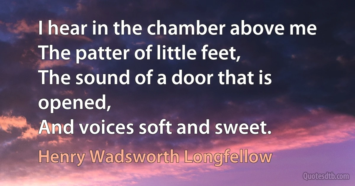 I hear in the chamber above me
The patter of little feet,
The sound of a door that is opened,
And voices soft and sweet. (Henry Wadsworth Longfellow)