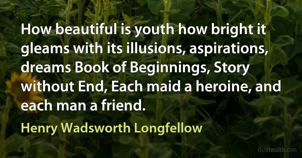 How beautiful is youth how bright it gleams with its illusions, aspirations, dreams Book of Beginnings, Story without End, Each maid a heroine, and each man a friend. (Henry Wadsworth Longfellow)