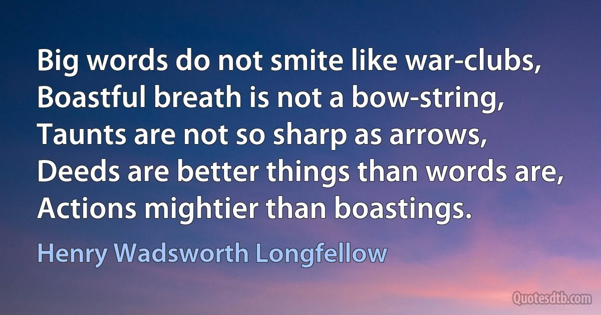 Big words do not smite like war-clubs,
Boastful breath is not a bow-string,
Taunts are not so sharp as arrows,
Deeds are better things than words are,
Actions mightier than boastings. (Henry Wadsworth Longfellow)