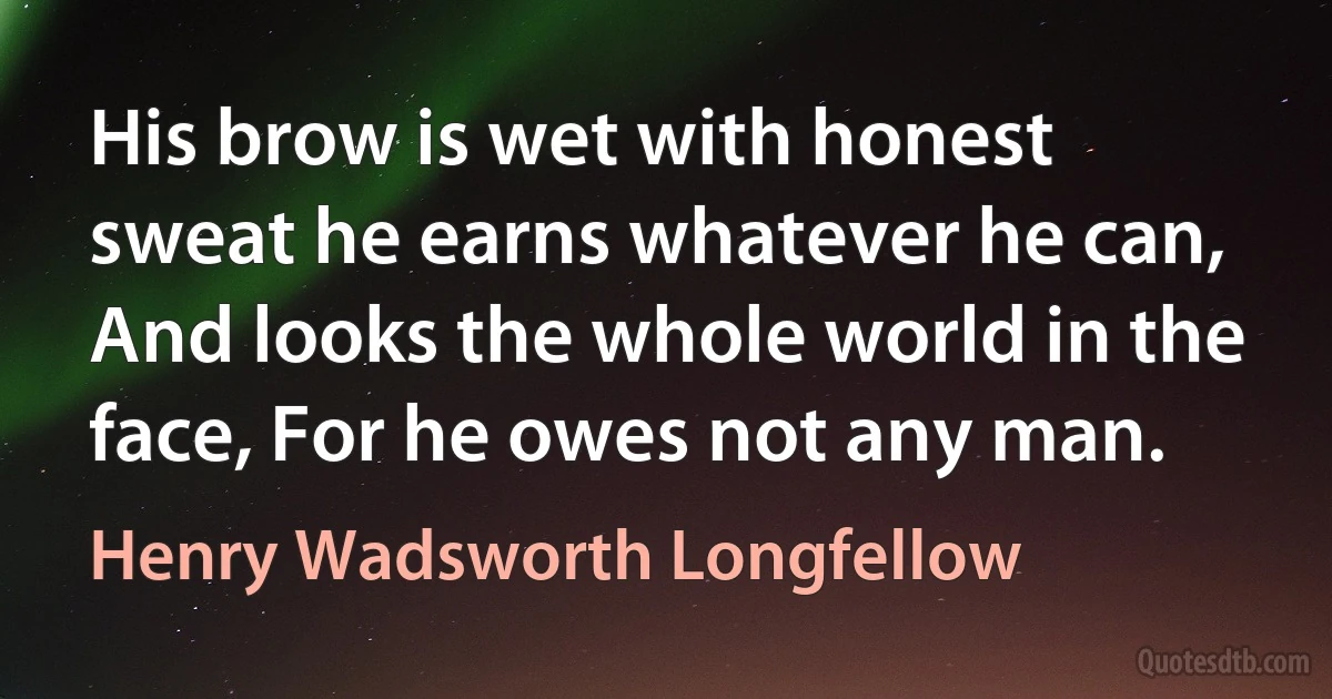 His brow is wet with honest sweat he earns whatever he can, And looks the whole world in the face, For he owes not any man. (Henry Wadsworth Longfellow)