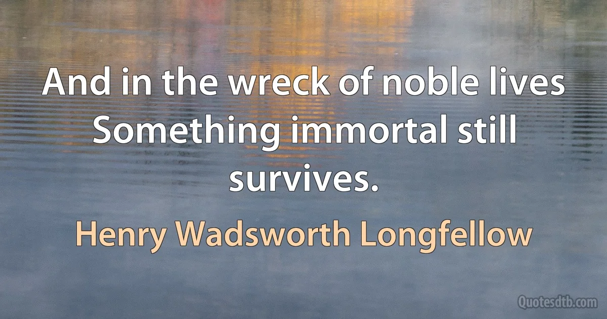 And in the wreck of noble lives Something immortal still survives. (Henry Wadsworth Longfellow)