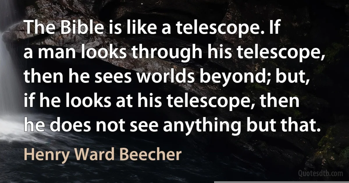 The Bible is like a telescope. If a man looks through his telescope, then he sees worlds beyond; but, if he looks at his telescope, then he does not see anything but that. (Henry Ward Beecher)