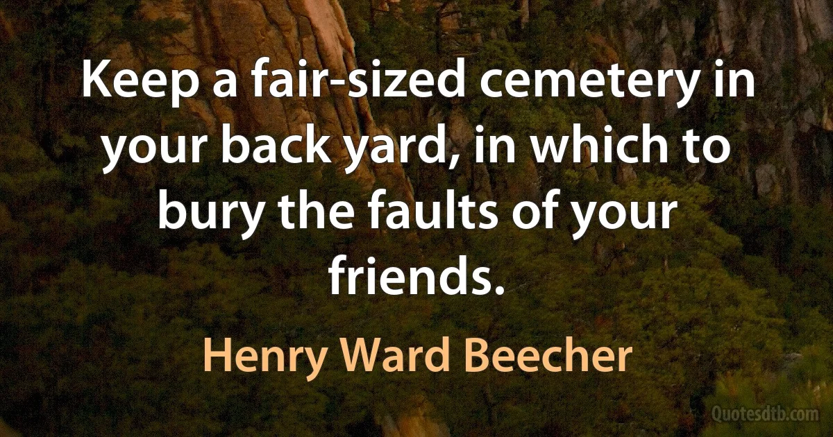 Keep a fair-sized cemetery in your back yard, in which to bury the faults of your friends. (Henry Ward Beecher)