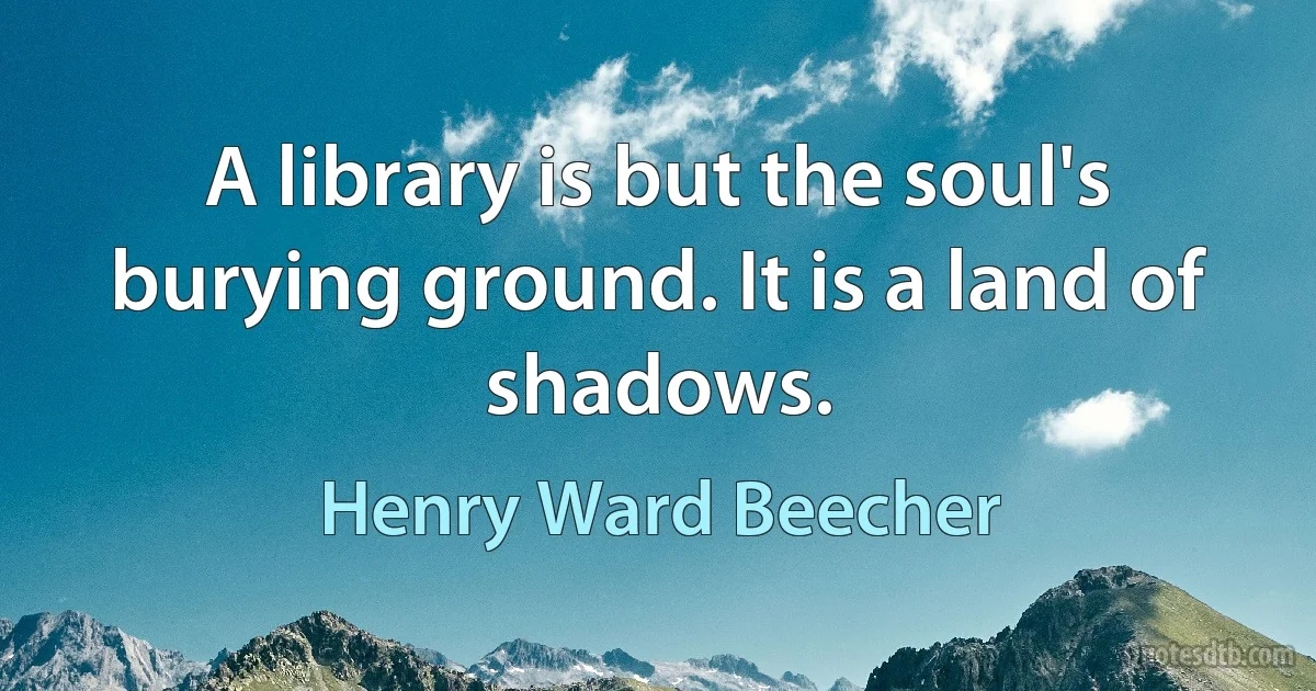 A library is but the soul's burying ground. It is a land of shadows. (Henry Ward Beecher)