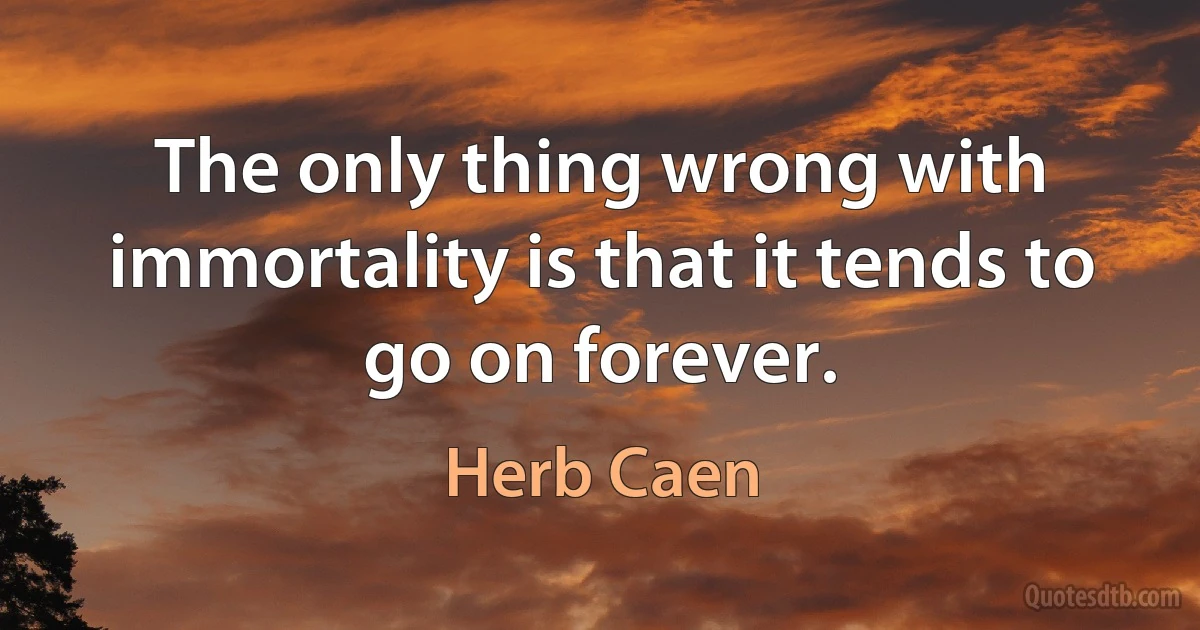 The only thing wrong with immortality is that it tends to go on forever. (Herb Caen)