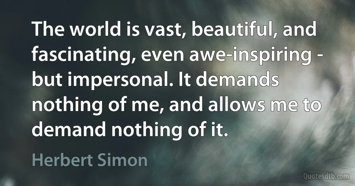 The world is vast, beautiful, and fascinating, even awe-inspiring - but impersonal. It demands nothing of me, and allows me to demand nothing of it. (Herbert Simon)