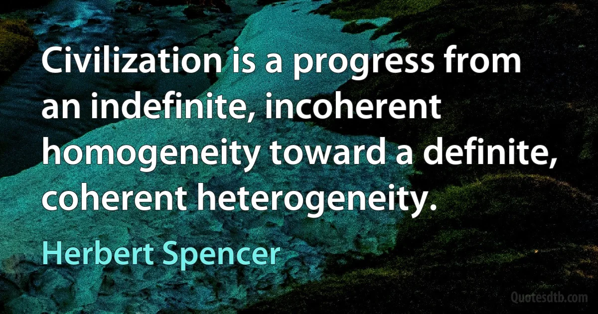 Civilization is a progress from an indefinite, incoherent homogeneity toward a definite, coherent heterogeneity. (Herbert Spencer)