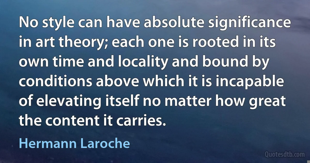 No style can have absolute significance in art theory; each one is rooted in its own time and locality and bound by conditions above which it is incapable of elevating itself no matter how great the content it carries. (Hermann Laroche)