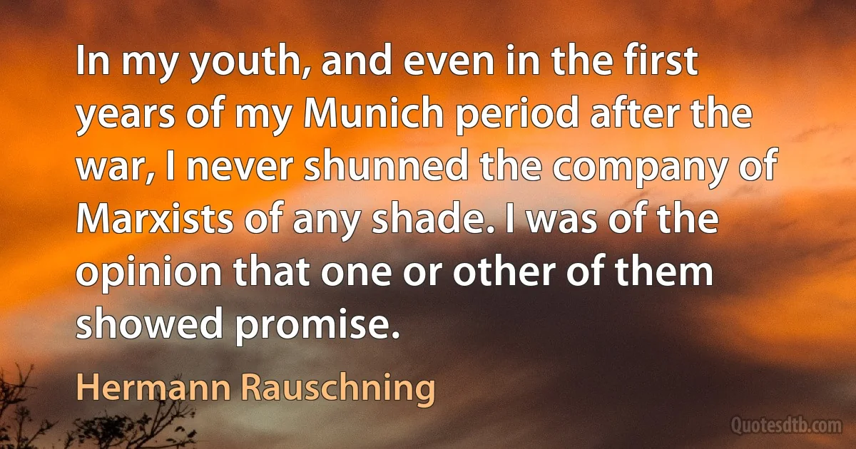 In my youth, and even in the first years of my Munich period after the war, I never shunned the company of Marxists of any shade. I was of the opinion that one or other of them showed promise. (Hermann Rauschning)