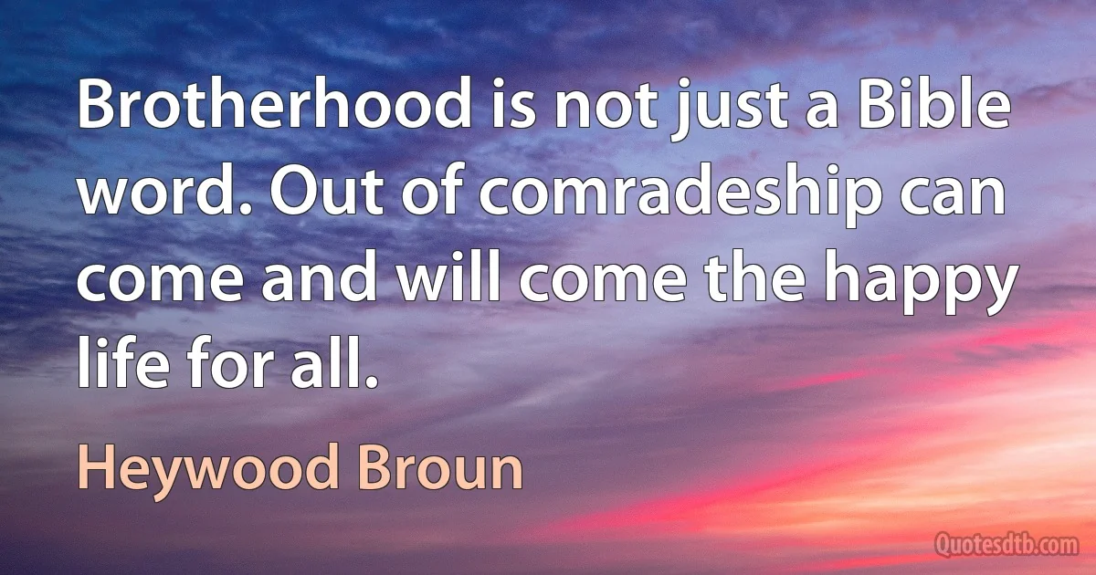 Brotherhood is not just a Bible word. Out of comradeship can come and will come the happy life for all. (Heywood Broun)