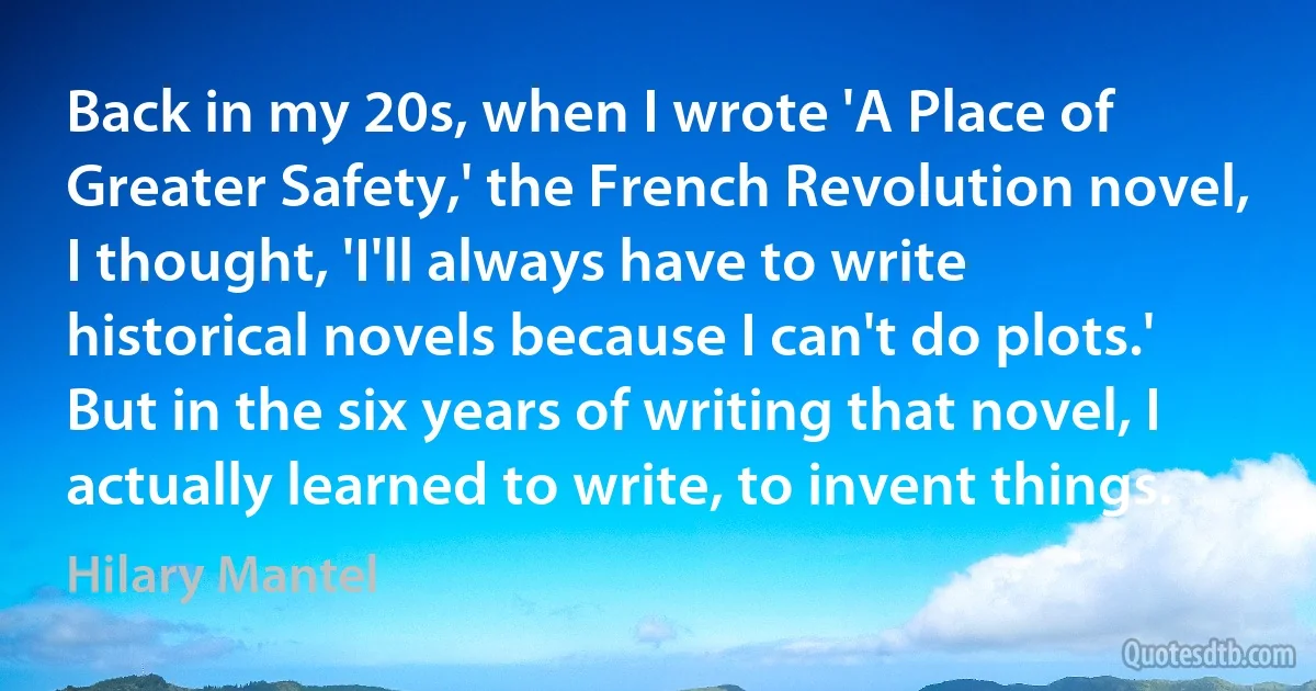 Back in my 20s, when I wrote 'A Place of Greater Safety,' the French Revolution novel, I thought, 'I'll always have to write historical novels because I can't do plots.' But in the six years of writing that novel, I actually learned to write, to invent things. (Hilary Mantel)