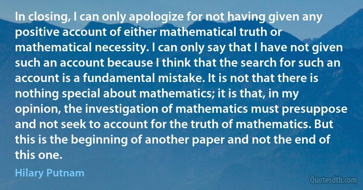 In closing, I can only apologize for not having given any positive account of either mathematical truth or mathematical necessity. I can only say that I have not given such an account because I think that the search for such an account is a fundamental mistake. It is not that there is nothing special about mathematics; it is that, in my opinion, the investigation of mathematics must presuppose and not seek to account for the truth of mathematics. But this is the beginning of another paper and not the end of this one. (Hilary Putnam)