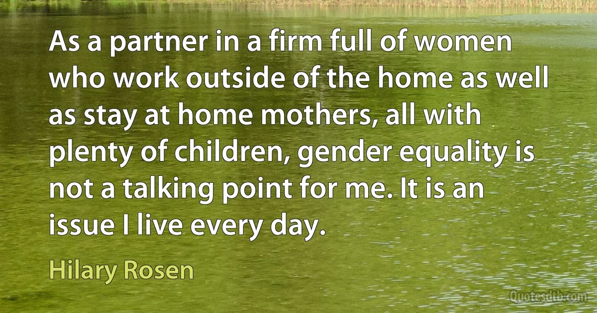 As a partner in a firm full of women who work outside of the home as well as stay at home mothers, all with plenty of children, gender equality is not a talking point for me. It is an issue I live every day. (Hilary Rosen)