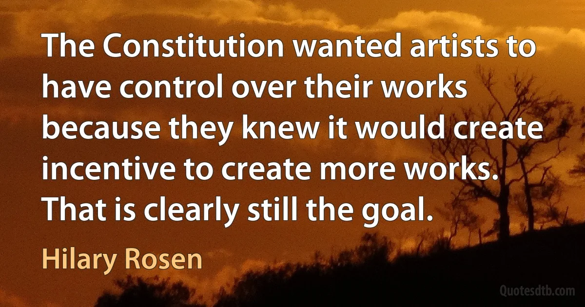 The Constitution wanted artists to have control over their works because they knew it would create incentive to create more works. That is clearly still the goal. (Hilary Rosen)