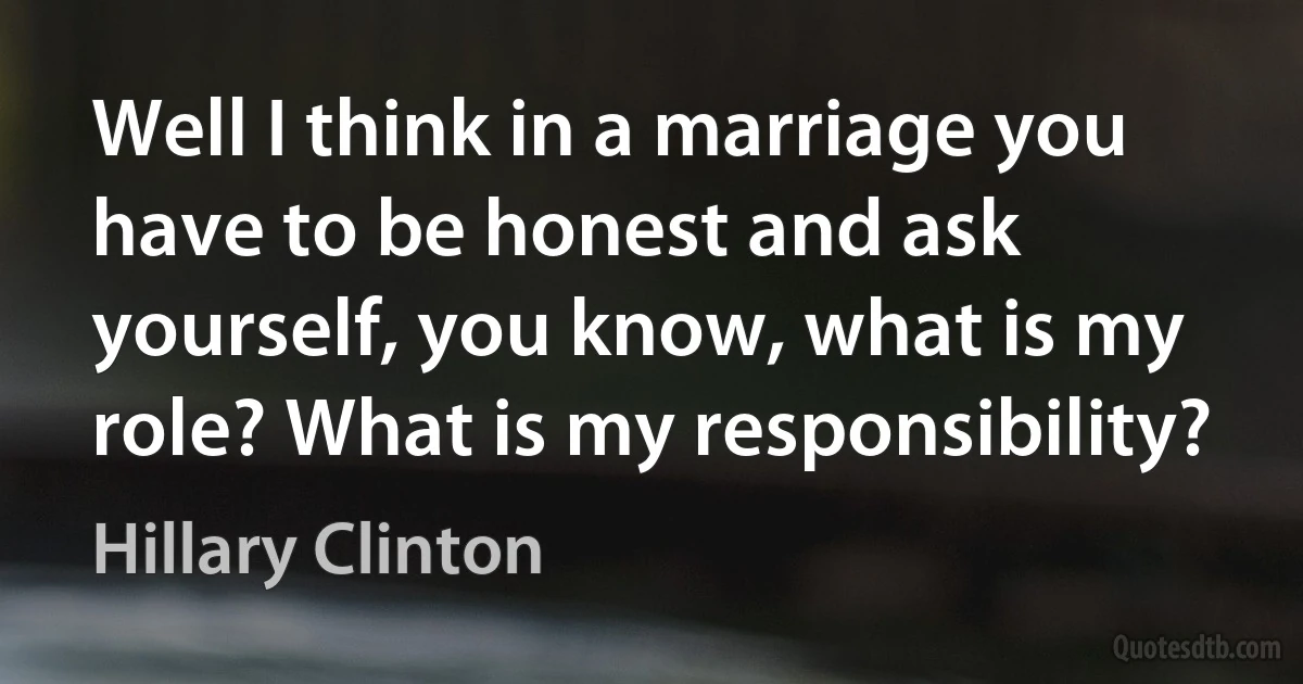 Well I think in a marriage you have to be honest and ask yourself, you know, what is my role? What is my responsibility? (Hillary Clinton)