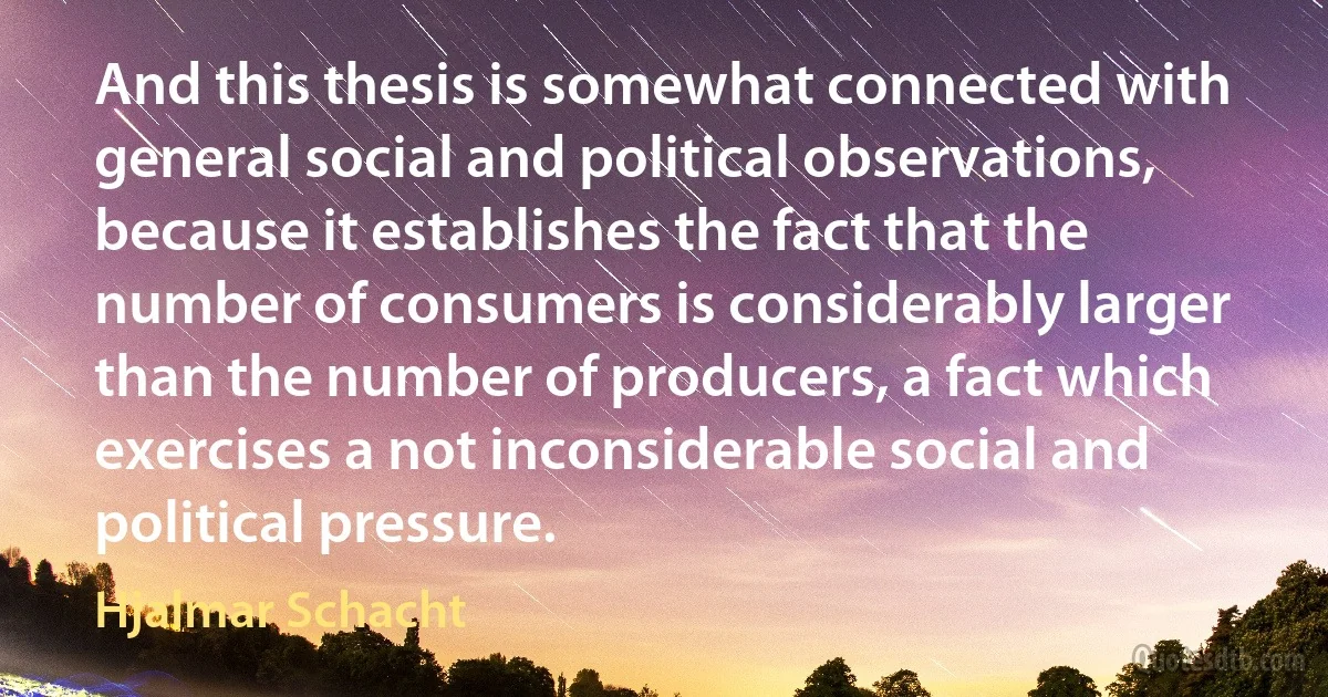 And this thesis is somewhat connected with general social and political observations, because it establishes the fact that the number of consumers is considerably larger than the number of producers, a fact which exercises a not inconsiderable social and political pressure. (Hjalmar Schacht)